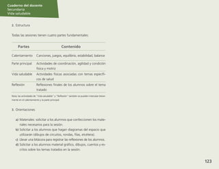 Sesión
Cuaderno del docente
Secundaria
Vida saludable
123
Sesión
Cuaderno del docente
Secundaria
Vida saludable
Sesión
Cuaderno del docente
Secundaria
Vida saludable
123
Sesión
123
2.	Estructura
Todas las sesiones tienen cuatro partes fundamentales:
Partes Contenido
Calentamiento Canciones, juegos, equilibrio, estabilidad, balance
Parte principal Actividades de coordinación, agilidad y condición
física y motriz
Vida saludable Actividades físicas asociadas con temas específi-
cos de salud
Reflexión Reflexiones finales de los alumnos sobre el tema
tratado
Nota: las actividades de “Vida saludable” y “Reflexión” también se pueden intercalar breve-
mente en el calentamiento y la parte principal.
3.	 Orientaciones
a)	Materiales: solicitar a los alumnos que confeccionen los mate-
riales necesarios para la sesión.
b)	Solicitar a los alumnos que hagan diagramas del espacio que
utilizarán (dibujos de circuitos, rondas, filas, etcétera).
c)	 Llevar una bitácora para registrar las reflexiones de los alumnos.
d)	Solicitar a los alumnos material gráfico, dibujos, cuentos y es-
critos sobre los temas tratados en la sesión.
Cuaderno del docente
Secundaria
Vida saludable
 