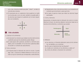 Sesión
Cuaderno del docente
Secundaria
Vida saludable
126
	 uno y tres, el alumno tendrá que gritar “¡trece!”, es decir, la
suma de esos números.
c)	 El movimiento de un cuadrante al otro puede ser un salto
con los dos pies o con uno solo; también se puede pedir a
los alumnos que toquen el cuadrante con la mano izquier-
da o con la derecha.
Vida saludable
1.	A pensar en los alimentos
a)	Se borrarán los números que estaban escritos dentro de los
cuadrantes para que los estudiantes puedan dibujar.
b)	En cada espacio del cuadrante, escribirán un alimento salu-
dable y otro no saludable. En los otros dos cuadrantes debe-
rán escribir un nutriente de cada alimento.
2.	Corre y reconoce
a)	El docente dará la indicación de correr en círculo. Cuando
diga “alto”, el alumno se deberá detener en una cruz y se-
ñalar con gis el nutriente que corresponde a cada alimento.
b)	Rápidamente, dos o tres alumnos dirán a sus compañeros el
nutriente que encontraron y para qué sirve.
b)	Se repite el ejercicio hasta que todos los alumnos hayan
participado.
3.	Corre y memoriza
Nuevamente, el docente dará la indicación de correr en círculo.
Mientras lo hacen, los alumnos deberán memorizar todas las re-
laciones entre alimentos y nutrientes que puedan.
Hamburguesa Agua
Minerales
Grasa
Proteínas
4.	Reflexión
a)	Los alumnos y el docente platicarán acerca de los alimen-
tos, las bebidas y sus nutrientes.
b)	¿Por qué es importante leer las etiquetas?
c)	 ¿Cuáles son nutrientes en los alimentos y cuáles no?
d)	¿Cómo me afectan o favorecen los nutrientes?
Alimentos poderosos 1
 