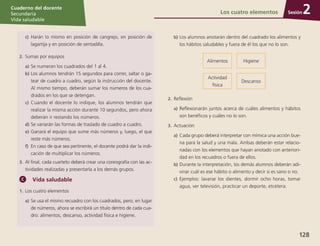 Sesión
Cuaderno del docente
Secundaria
Vida saludable
128
Sesión
Cuaderno del docente
Secundaria
Vida saludable
Sesión
Cuaderno del docente
Secundaria
Vida saludable
128
c)	 Harán lo mismo en posición de cangrejo, en posición de
lagartija y en posición de sentadilla.
2.	Sumas por equipos
a)	Se numeran los cuadrados del 1 al 4.
b)	Los alumnos tendrán 15 segundos para correr, saltar o ga-
tear de cuadro a cuadro, según la instrucción del docente.
Al mismo tiempo, deberán sumar los números de los cua-
drados en los que se detengan.
c)	 Cuando el docente lo indique, los alumnos tendrán que
realizar la misma acción durante 10 segundos, pero ahora
deberán ir restando los números.
d)	Se variarán las formas de traslado de cuadro a cuadro.
e)	Ganará el equipo que sume más números y, luego, el que
reste más números.
f)	 En caso de que sea pertinente, el docente podrá dar la indi-
cación de multiplicar los números.
3.	 Al final, cada cuarteto deberá crear una coreografía con las ac-
tividades realizadas y presentarla a los demás grupos.
Vida saludable
1.	Los cuatro elementos
a)	Se usa el mismo recuadro con los cuadrados, pero, en lugar
de números, ahora se escribirá un título dentro de cada cua-
dro: alimentos, descanso, actividad física e higiene.
b)	Los alumnos anotarán dentro del cuadrado los alimentos y
los hábitos saludables y fuera de él los que no lo son.
Alimentos Higiene
Actividad
física
Descanso
2.	Reflexión
a)	Reflexionarán juntos acerca de cuáles alimentos y hábitos
son benéficos y cuáles no lo son.
3.	Actuación
a)	Cada grupo deberá interpretar con mímica una acción bue-
na para la salud y una mala. Ambas deberán estar relacio-
nadas con los elementos que hayan anotado con anteriori-
dad en los recuadros o fuera de ellos.
b)	Durante la interpretación, los demás alumnos deberán adi-
vinar cuál es ese hábito o alimento y decir si es sano o no.
c)	 Ejemplos: lavarse los dientes, dormir ocho horas, tomar
agua, ver televisión, practicar un deporte, etcétera.
Los cuatro elementos 2
 