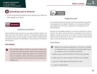 13
Cuaderno del docente
2.o
de secundaria
Lenguaje y Comunicación
Sesión
Responde las preguntas siguientes y, al terminar, comparte
tus respuestas con tus compañeros. No olvides pedir la pala-
bra, esperar tu turno y escuchar a los demás.
1.	¿Sabes qué es una obra de teatro? Escribe lo que recuerdes.
2.	¿Sabes qué es un texto narrativo? Escribe lo que recuerdes.
3.	¿Has visto o leído alguna obra de teatro? ¿Cuál?
4.	¿Cuál es tu libro favorito?
1Todos a escena 1
Inventa una historia
Esta actividad grupal consiste en que cada estudiante aporte una
frase para crear una historia colectiva. Es importante recordar que
una historia tiene un tema y sigue un cierto orden. El objetivo de la
actividad es promover la creatividad, la concentración y la memoria
del estudiante.
Actividades
Esta actividad colectiva consiste en que todo el grupo cree
una historia de manera conjunta. Para ello, cada alumno dirá
una frase. Por tanto, debes estar atento a las contribuciones
de tus compañeros y decir una frase que sea coherente con
el resto de la historia. Al terminar, piensa si la historia fue en-
tendible o no.
Preguntas guía
Esta actividad individual consiste en que los estudiantes respondan
cinco preguntas en su libreta. Tendrán un minuto para contestar
cada pregunta y, al terminar, compartirán sus respuestas con el
resto del grupo.
Este tipo de actividades permite a los alumnos recordar los conoci-
mientos que tienen acerca del tema y prepararlos para la lección.
Además, cuando se escuchen unos a otros, se darán cuenta de que
había cosas que desconocían. Por su lado, el docente se dará cuenta
de los errores que habrá que rectificar.
Actividades
Aprendizajes que se refuerzanA
•	 Escribe colectivamente pequeñas obras teatrales para reflexionar
sobre problemas cotidianos.
 