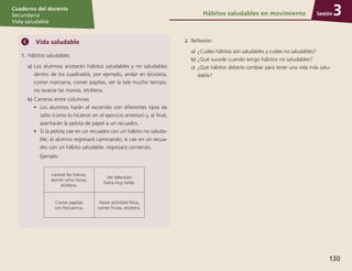 Sesión
Cuaderno del docente
Secundaria
Vida saludable
130
Sesión
Cuaderno del docente
Secundaria
Vida saludable
Sesión
Cuaderno del docente
Secundaria
Vida saludable
130
Hábitos saludables en movimiento 3
Vida saludable
1.	Hábitos saludables
a)	Los alumnos anotarán hábitos saludables y no saludables
dentro de los cuadrados, por ejemplo, andar en bicicleta,
comer manzana, comer papitas, ver la tele mucho tiempo,
no lavarse las manos, etcétera.
b)	Carreras entre columnas
•	 Los alumnos harán el recorrido con diferentes tipos de
salto (como lo hicieron en el ejercicio anterior) y, al final,
aventarán la pelota de papel a un recuadro.
•	 Si la pelota cae en un recuadro con un hábito no saluda-
ble, el alumno regresará caminando; si cae en un recua-
dro con un hábito saludable, regresará corriendo.
	Ejemplo:
Lavarse las manos,
dormir ocho horas,
etcétera.
Ver televisión
hasta muy tarde.
Comer papitas
con frecuencia.
Hacer actividad física,
comer frutas, etcétera.
2.	Reflexión
a)	¿Cuáles hábitos son saludables y cuáles no saludables?
b)	¿Qué sucede cuando tengo hábitos no saludables?
c)	 ¿Qué hábitos debería cambiar para tener una vida más salu-
dable?
 