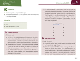 Sesión
Cuaderno del docente
Secundaria
Vida saludable
131
d)	Los alumnos deberán ir cambiando el papel de lugar cada vez
que hayan conseguido mantener el equilibro en una parte de
su cuerpo. Por ejemplo, pueden colocarlo en la cabeza, el pe-
cho, la espalda o un pie. Después, pueden variar la posición y
pararse de puntitas, sentarse, ponerse de cuclillas o colocarse
el papel en la cabeza y agacharse. Siempre deben tratar de
evitar que caiga al suelo.
8 a 10 metros
8 a 10 metros
X X
X X
X X
X X
X X
Parte principal
1.	 Juego de reacción
a)	El objetivo de este juego es que los alumnos atrapen el pa-
pel antes de que caiga al piso.
b)	Cada alumno tomará la bola con las manos y extenderá los
brazos por encima de la cabeza. En el momento que se in-
dique, deberá soltar la pelota y atraparla antes de que ésta
toque el suelo. Repetirá el ejercicio cambiando la posición
de inicio de la bola: podrá ponerla frente a su cara, en su
Mi cuerpo saludable 4
Objetivos
•	 Reconocer partes y órganos del cuerpo.
•	 Reconocer los elementos que nos permiten tener un cuerpo sano
y una vida saludable.
Calentamiento
1.	 Mi cuerpo sano
a)	Un alumno nombrará una parte del cuerpo y los demás de­
berán explorar todas las posibilidades de movimiento (circun­
ducción, flexión, extensión, abducción y rotación). Al final
deberán nombrar la articulación que permite el movimiento.
b)	Para la práctica de equilibrio, los estudiantes deberán colocarse
en dos filas, de modo que queden viéndose de frente y con la
distancia necesaria para moverse libremente.
c)	 Los alumnos colocarán el papel de periódico en diferentes lu-
gares de su cuerpo y deberán tratar de mantener el equilibrio
para que no caiga al suelo
Material
•	 Gises
•	 Papel de periódico u hojas
 