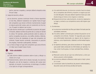 Sesión
Cuaderno del docente
Secundaria
Vida saludable
132
Sesión
Cuaderno del docente
Secundaria
Vida saludable
Sesión
Cuaderno del docente
Secundaria
Vida saludable
132
Mi cuerpo saludable 4
	 pecho, piernas o espalda, y siempre deberá atraparla antes
de que caiga.
2.	 Juego de reacción y alturas
a)	Los alumnos, quienes continúan frente a frente repartidos
en dos filas, deberán trasladarse con rapidez hasta el lugar
del compañero que tienen enfrente manteniendo el papel
en alguna parte del cuerpo, pero sin sostenerlo con las ma-
nos. El papel no deberá caer al piso.
b)	Cada alumno tendrá que ir cambiando la posición del papel.
Al hacerlo, deberá nombrar las partes de su cuerpo en donde
lo coloca. Por ejemplo, podrá ponérselo sobre la cabeza, el
pecho, la espalda, las piernas, una rodilla, etcétera. Además,
variará la forma de trasladarse al lugar del compañero de
enfrente. Puede hacerlo corriendo, avanzando en posición
de cangrejo, haciendo cuadrupedias, etcétera.
c)	 La meta es llegar al lugar del compañero que está enfrente
sin dejar que el papel toque el piso.
Vida saludable
1.	 Órganos
a)	Cada alumno deberá acostarse sobre el piso y dibujar su
silueta con un gis.
b)	Posteriormente, dentro de la silueta marcada, los alumnos
dibujarán uno de los órganos o sistemas del cuerpo (por
ejemplo, el corazón, los pulmones, el estómago, el cerebro
o los ojos) en el lugar correspondiente.
c)	 A la señal del docente, los alumnos correrán hacia la silueta
de su compañero de enfrente y trazarán un órgano que aún
no esté dibujado. Este paso deberá repetirse hasta que cada
silueta tenga al menos cinco órganos o sistemas.
d)	Después de terminar cada ilustración, el alumno regresará a
su lugar y contará a sus compañeros acerca del órgano que
dibujó.
2.	 El enfermero
a)	Los alumnos mantendrán las filas que habían formado para las
actividades anteriores.
b)	A la señal, saldrán corriendo para cambiar de posición con el
compañero de enfrente. Tendrán 10 segundos para anotar
una enfermedad relacionada con alguno de los órganos o
sistemas, como hipertensión, diabetes o enfermedad respira-
toria.
c)	 Se repetirá la dinámica, pero ahora escribirán en 10 segundos
qué puede haber producido la enfermedad, por ejemplo, fu-
mar, comer mucha grasa, no hacer actividad física, etcétera.
3.	 Reflexión
a)	Platicarán acerca de por qué nos enfermamos y cómo po-
demos prevenir enfermedades.
b)	Los alumnos deberán reflexionar sobre qué es mejor: preve-
nir o curar.
c)	 Conversarán sobre los beneficios de prevenir enfermedades y
discutirán acerca de formas sencillas de hacerlo.
 