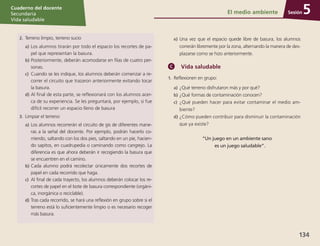 Sesión
Cuaderno del docente
Secundaria
Vida saludable
134
Sesión
Cuaderno del docente
Secundaria
Vida saludable
Sesión
Cuaderno del docente
Secundaria
Vida saludable
134
El medio ambiente 5
2.	 Terreno limpio, terreno sucio
a)	Los alumnos tirarán por todo el espacio los recortes de pa-
pel que representan la basura.
b)	Posteriormente, deberán acomodarse en filas de cuatro per-
sonas.
c)	 Cuando se les indique, los alumnos deberán comenzar a re-
correr el circuito que trazaron anteriormente evitando tocar
la basura.
d)	Al final de esta parte, se reflexionará con los alumnos acer-
ca de su experiencia. Se les preguntará, por ejemplo, si fue
difícil recorrer un espacio lleno de basura
3.	 Limpiar el terreno
a)	Los alumnos recorrerán el circuito de gis de diferentes mane-
ras a la señal del docente. Por ejemplo, podrán hacerlo co-
rriendo, saltando con los dos pies, saltando en un pie, hacien-
do sapitos, en cuadrupedia o caminando como cangrejo. La
diferencia es que ahora deberán ir recogiendo la basura que
se encuentren en el camino.
b)	Cada alumno podrá recolectar únicamente dos recortes de
papel en cada recorrido que haga.
c)	 Al final de cada trayecto, los alumnos deberán colocar los re-
cortes de papel en el bote de basura correspondiente (orgáni-
ca, inorgánica o reciclable).
d)	Tras cada recorrido, se hará una reflexión en grupo sobre si el
terreno está lo suficientemente limpio o es necesario recoger
más basura.
e)	Una vez que el espacio quede libre de basura, los alumnos
correrán libremente por la zona, alternando la manera de des-
plazarse como se hizo anteriormente.
Vida saludable
1.	 Reflexionen en grupo:
a)	¿Qué terreno disfrutaron más y por qué?
b)	¿Qué formas de contaminación conocen?
c)	 ¿Qué pueden hacer para evitar contaminar el medio am-
biente?
d)	¿Cómo pueden contribuir para disminuir la contaminación
que ya existe?
“Un juego en un ambiente sano
es un juego saludable”.
 