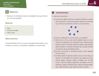 Sesión
Cuaderno del docente
Secundaria
Vida saludable
135
Actividad física para la salud 6
Objetivos
•	 Reconocer los diferentes tipos de actividades físicas que fomen-
tan una vida saludable.
Material
Calentamiento
1.	 Adivinar movimientos
a)	Los alumnos deben reunirse en el patio y dividirse en grupos
de seis personas. Cada grupo deberá colocarse de tal modo
que, entre los seis alumnos, formen un círculo grande.
b)	Cada uno dibujará un círculo de gis a su alrededor.
c)	 Dentro de su círculo, cada alumno deberá hacer un movi-
miento que represente una actividad física o deportiva (por
ejemplo, andar en bicicleta, patear una pelota, jugar beisbol,
saltar, etcétera). Los demás miembros de su grupo tendrán
que adivinar de qué actividad se trata.
d)	Cuando mencionen la actividad correcta, todos deberán
imitar la acción.
e)	Se debe repetir el ejercicio anterior, pero, en este paso, se
asociará a la actividad una emoción, que puede ser enojo,
tristeza, alegría, sorpresa, miedo o cualquier otra. De este
modo, el alumno deberá representar actividades como las
siguientes: andar en bicicleta triste, andar en bicicleta alegre,
jugar futbol llorando, jugar futbol sonriendo, etcétera.
•	 Gises
•	 Pelotitas de papel
•	 Papel y lápiz
Observaciones
El docente deberá tener en cuenta actividades relacionadas con la
resistencia, la fuerza, la velocidad, la agilidad y la coordinación.
 
