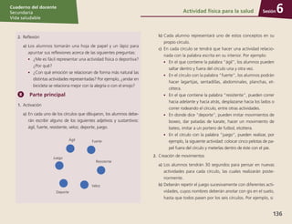 Sesión
Cuaderno del docente
Secundaria
Vida saludable
136
Sesión
Cuaderno del docente
Secundaria
Vida saludable
Sesión
Cuaderno del docente
Secundaria
Vida saludable
136
Actividad física para la salud 6
2.	 Reflexión
a)	Los alumnos tomarán una hoja de papel y un lápiz para
apuntar sus reflexiones acerca de las siguientes preguntas:
•	 ¿Me es fácil representar una actividad física o deportiva?
¿Por qué?
•	 ¿Con qué emoción se relacionan de forma más natural las
distintas actividades representadas? Por ejemplo, ¿andar en
bicicleta se relaciona mejor con la alegría o con el enojo?
Parte principal
1.	 Activación
a)	En cada uno de los círculos que dibujaron, los alumnos debe-
rán escribir alguno de los siguientes adjetivos y sustantivos:
ágil, fuerte, resistente, veloz, deporte, juego.
Ágil Fuerte
Juego
Resistente
Veloz
Deporte
b)	Cada alumno representará uno de estos conceptos en su
propio círculo.
c)	 En cada círculo se tendrá que hacer una actividad relacio-
nada con la palabra escrita en su interior. Por ejemplo:
•	 En el que contiene la palabra “ágil”, los alumnos pueden
saltar dentro y fuera del círculo una y otra vez.
•	 En el círculo con la palabra “fuerte”, los alumnos podrán
hacer lagartijas, sentadillas, abdominales, planchas, et-
cétera.
•	 En el que contiene la palabra “resistente”, pueden correr
hacia adelante y hacia atrás, desplazarse hacia los lados o
correr rodeando el círculo, entre otras actividades.
•	 En donde dice “deporte”, pueden imitar movimientos de
boxeo, dar patadas de karate, hacer un movimiento de
bateo, imitar a un portero de futbol, etcétera.
•	 En el círculo con la palabra “juego”, pueden realizar, por
ejemplo, la siguiente actividad: colocar cinco pelotas de pa-
pel fuera del círculo y meterlas dentro de éste con el pie.
2.	 Creación de movimientos
a)	Los alumnos tendrán 30 segundos para pensar en nuevas
actividades para cada círculo, las cuales realizarán poste-
riormente.
b)	Deberán repetir el juego sucesivamente con diferentes acti-
vidades, cuyos nombres deberán anotar con gis en el suelo,
hasta que todos pasen por los seis círculos. Por ejemplo, si
 