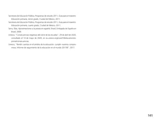 141
Secretaría de Educación Pública, Programas de estudio 2011, Guía para el maestro.
Educación primaria, tercer grado, Ciudad de México, 2011.
Secretaría de Educación Pública, Programas de estudio 2011, Guía para el maestro.
Educación primaria, cuarto grado, Ciudad de México, 2011.
Serra, Elías, Aproximaciones a la poesía en español, Brasil, Embajada de España en
Brasil, 2009.
Unesco, “Consecuencias negativas del cierre de las escuelas”, 29 de abril de 2020,
consultado el 14 de mayo de 2020, en es.unesco.org/covid19/educationres-
ponse/consecuencias.
Unesco, “Rendir cuentas en el ámbito de la educación: cumplir nuestros compro-
misos. Informe de seguimiento de la educación en el mundo 2017/8”, 2017.
 