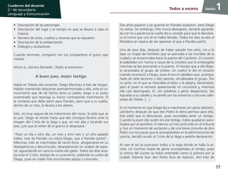 17
Cuaderno del docente
2.o
de secundaria
Lenguaje y Comunicación
Sesión
•	 Descripción de los personajes
•	 Descripción del lugar y el tiempo en que se llevará a cabo la
historia
•	 Número de actos, cuadros y escenas que se requieren
•	 Descripción de la ambientación
•	 Diálogos y acotaciones
Cuando termines, comparte con tus compañeros el guion que
creaste.
Ahora sí, ¡tercera llamada! ¡Todos al escenario!
A buen juez, mejor testigo
Había en Toledo dos amantes: Diego Martínez e Inés de Vargas.
Habían mantenido relaciones prematrimoniales y ella, ante el co-
nocimiento que de tal hecho tenía su padre, exige a su joven
enamorado que reponga su honor contrayendo matrimonio. Él
le contesta que debe partir para Flandes, pero que a su vuelta,
dentro de un mes, la llevará a los altares.
Inés, no muy segura de las intenciones del mozo, le pide que se
lo jure. Diego se resiste hasta que ella consigue llevarlo ante la
imagen del Cristo de la Vega y que, en voz alta y tocando sus
pies, jure que al volver de la guerra la desposará.
“Pasó un día y otro día, un mes y otro mes y un año pasado
había, mas de Flandes no volvía Diego, que a Flandes partió”.
Mientras, Inés se marchitaba de tanto llorar, ahogándose en su
desesperanza y desconsuelo, desesperando sin acabar de espe-
rar, aguardando en vano la vuelta del galán. Todos los días reza-
ba ante el Cristo, testigo de su juramento, pidiendo la vuelta de
Diego, pues en nadie más encontraba apoyo y consuelo.
1Todos a escena
Dos años pasaron y las guerras en Flandes acabaron; pero Diego
no volvía. Sin embargo, Inés nunca desesperó, siempre aguarda-
ba con fe y paciencia la vuelta de su amado para que le devolvie-
ra la honra que con él se había llevado. Todos los días acudía al
Miradero en espera de ver aparecer al que a Flandes partió.
Uno de esos días, después de haber pasado tres años, vio a lo
lejos un tropel de hombres que se acercaba a las murallas de la
ciudad y se encaminaba hacia la puerta del Cambrón. El corazón
le palpitaba con fuerza a causa de la zozobra que la embargaba
mientras se iba acercando a la puerta. Al tiempo que a ella llegó,
la atravesaba el grupo de jinetes. Un vuelco le dio el corazón
cuando reconoció a Diego, pues él era el caballero que, acompa-
ñado de siete lanceros y diez peones, encabezaba el grupo. Dio
un grito, en el que se mezclaba el dolor y la alegría, llamándole;
pero el joven la rechazó aparentando no conocerla y, mientras
ella caía desmayada, él, con palabras y gesto despectivos, dio
espuelas a su caballo y se perdió por las estrechas y oscuras calle-
juelas de Toledo. […]
En el momento en que Diego iba a marcharse con gesto altanero,
satisfecho después de que don Pedro le diera permiso para ello,
Inés pidió que lo detuvieran, pues recordaba tener un testigo.
Cuando la joven dijo quién era ese testigo, todos quedaron para-
lizados por el asombro. El silencio se hizo profundo en el tribunal
y, tras un momento de vacilación y de una breve consulta de don
Pedro con los jueces que le acompañaban en la administración de
justicia, decidió acudir al Cristo de la Vega a pedirle declaración.
Al caer el sol se acercaron todos a la vega donde se halla la er-
mita. Un confuso tropel de gente acompañaba al cortejo, pues
la noticia del suceso se había extendido como la pólvora por la
ciudad. Delante iban don Pedro Ruiz de Alarcón, don Iván de
 