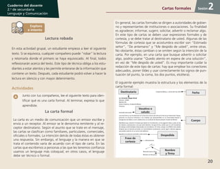 20
Cuaderno del docente
2.o
de secundaria
Lenguaje y Comunicación
Sesión
Lectura robada
En esta actividad grupal, un estudiante empieza a leer el siguiente
texto. Si se equivoca, cualquier compañero puede “robar” la lectura
y retomarla donde el primero se haya equivocado. Al final, todos
reflexionarán acerca del texto. Este tipo de técnica obliga a los estu-
diantes a estar atentos y les permite enterarse de la información que
contiene un texto. Después, cada estudiante podrá volver a hacer la
lectura en silencio y con mayor detenimiento.
Actividades
Junto con tus compañeros, lee el siguiente texto para iden-
tificar qué es una carta formal. Al terminar, expresa lo que
aprendiste.
La carta formal
La carta es un medio de comunicación que un emisor escribe y
envía a un receptor. Al emisor se le denomina remitente y al re-
ceptor destinatario. Según el asunto que se trate en el mensaje,
las cartas se clasifican como familiares, particulares, comerciales,
oficiales o formales. La intención detrás de todas éstas es obtener
una respuesta. Sin embargo, el lenguaje y la manera en que se
trata el contenido varía de acuerdo con el tipo de carta. En las
cartas que escribimos a personas a las que les tenemos confianza
usamos un lenguaje más coloquial; en otros casos, el lenguaje
debe ser técnico o formal.
En general, las cartas formales se dirigen a autoridades de gobier-
no y representantes de instituciones o asociaciones. Su finalidad
es agradecer, informar, sugerir, solicitar, advertir o reclamar algo.
En este tipo de cartas se deben usar expresiones formales y de
cortesía, y se debe tratar al destinatario de usted. Algunas de las
fórmulas de cortesía que se acostumbra escribir son “Estimado
señor”, “De antemano” y “Me despido de usted”, entre otras.
No obstante, éstas cambian o se omiten según la intención de la
carta. Por ejemplo, en una carta que busque advertir o solicitar
algo, podría usarse “Quedo atento en espera de una solución”,
en vez de “Me despido de usted”. Es muy importante cuidar la
redacción de este tipo de cartas: hay que emplear los conectores
adecuados, poner tildes y usar correctamente los signos de pun-
tuación (el punto, la coma, los dos puntos, etcétera).
El siguiente ejemplo muestra la estructura y los elementos de la
carta formal:
Cartas formales 2
Fecha
Vocativo o
saludo
Destinatario
Cuerpo
Despedida
Frase de
cortesía
Nombre
y firma
 