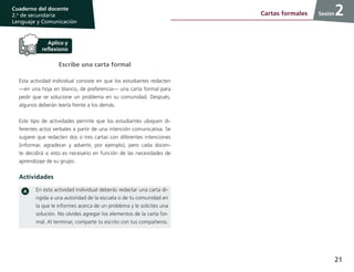 21
Cuaderno del docente
2.o
de secundaria
Lenguaje y Comunicación
Sesión
Escribe una carta formal
Esta actividad individual consiste en que los estudiantes redacten
—en una hoja en blanco, de preferencia— una carta formal para
pedir que se solucione un problema en su comunidad. Después,
algunos deberán leerla frente a los demás.
Este tipo de actividades permite que los estudiantes ubiquen di-
ferentes actos verbales a partir de una intención comunicativa. Se
sugiere que redacten dos o tres cartas con diferentes intenciones
(informar, agradecer y advertir, por ejemplo), pero cada docen-
te decidirá si esto es necesario en función de las necesidades de
aprendizaje de su grupo.
Actividades
En esta actividad individual deberás redactar una carta di-
rigida a una autoridad de la escuela o de tu comunidad en
la que le informes acerca de un problema y le solicites una
solución. No olvides agregar los elementos de la carta for-
mal. Al terminar, comparte tu escrito con tus compañeros.
2Cartas formales
 