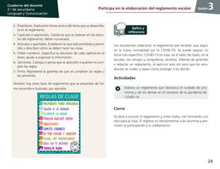 24
Cuaderno del docente
2.o
de secundaria
Lenguaje y Comunicación
Sesión
Los estudiantes redactarán el reglamento que tendrán que seguir
en la nueva normalidad por la COVID-19. Se puede asignar un
tema más específico: COVID-19 en casa, en el salón de clases, en la
escuela, con amigos y compañeros, etcétera. Además de aprender
a redactar un reglamento, el ejercicio será útil para que los estu-
diantes se cuiden y sepan cómo proteger a los demás.
Actividades
Elabora un reglamento que favorezca el cuidado de uno
mismo y de los demás en el contexto de la pandemia de
COVID-19.
3
2.	Preámbulo. Explicación breve acerca del tema que se desarrolla-
rá en el reglamento.
3.	Capítulos o segmentos. Subtemas que se tratarán en los artícu-
los del reglamento; deben numerarse.
4.	Artículos o apartados. Establecen lo que está prohibido y permi-
tido y describen cómo se deben hacer las cosas.
5.	Orden numérico. Especifica la ubicación de cada capítulo en el
texto; ayuda a organizar la información.
6.	Sanciones. Castigos o penas que se aplicarán a quienes no cum-
plan las reglas.
7.	Firma. Representa la garantía de que se cumplirán las reglas y
las sanciones.
También hay otros tipos de reglamento que se presentan de for-
ma resumida e ilustrada, por ejemplo:
Cierre
Se dará a conocer el reglamento y, entre todos, irán formando uno
solo para la clase. El objetivo es retroalimentar a los alumnos y pro-
mover la participación y la colaboración.
Participa en la elaboración del reglamento escolar
 