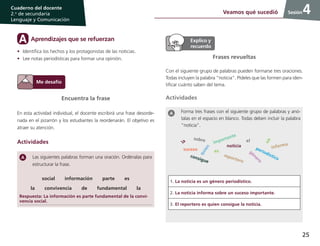 25
Cuaderno del docente
2.o
de secundaria
Lenguaje y Comunicación
Sesión
Encuentra la frase
En esta actividad individual, el docente escribirá una frase desorde-
nada en el pizarrón y los estudiantes la reordenarán. El objetivo es
atraer su atención.
Actividades
Las siguientes palabras forman una oración. Ordénalas para
estructurar la frase.
social  información  parte  es
la  convivencia  de  fundamental  la
Respuesta: La información es parte fundamental de la convi-
vencia social.
Frases revueltas
Con el siguiente grupo de palabras pueden formarse tres oraciones.
Todas incluyen la palabra “noticia”. Pídeles que las formen para iden-
tificar cuánto saben del tema.
Actividades
Forma tres frases con el siguiente grupo de palabras y anó-
talas en el espacio en blanco. Todas deben incluir la palabra
“noticia”.
la
noticia
es
un
género
periodístico
informa
sobre el
suceso
importante
reportero
quien
consigue
4Veamos qué sucedió
Aprendizajes que se refuerzanA
•	 Identifica los hechos y los protagonistas de las noticias.
•	 Lee notas periodísticas para formar una opinión.
1. La noticia es un género periodístico.
2. La noticia informa sobre un suceso importante.
3. El reportero es quien consigue la noticia.
 