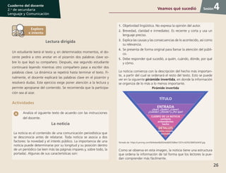 26
Cuaderno del docente
2.o
de secundaria
Lenguaje y Comunicación
Sesión
Lectura dirigida
Un estudiante leerá el texto y, en determinados momentos, el do-
cente pedirá a otro anotar en el pizarrón dos palabras clave so-
bre lo que leyó su compañero. Después, ese segundo estudiante
continuará leyendo mientras otro compañero pasa a escribir dos
palabras clave. La dinámica se repetirá hasta terminar el texto. Fi-
nalmente, el docente explicará las palabras clave en el pizarrón y
resolverá dudas. Este ejercicio exige poner atención a la lectura y
permite apropiarse del contenido. Se recomienda que la participa-
ción sea al azar.
Actividades
Analiza el siguiente texto de acuerdo con las instrucciones
del docente.
La noticia
La noticia es el contenido de una comunicación periodística que
se desconocía antes de relatarse. Toda noticia se asocia a dos
factores: la novedad y el interés público. La importancia de una
noticia puede determinarse por su longitud y su posición dentro
de un periódico (se leen más las páginas impares y, sobre todo, la
portada). Algunas de sus características son:
1.	Objetividad lingüística. No expresa la opinión del autor.
2.	Brevedad, claridad e inmediatez. Es reciente y corta y usa un
lenguaje preciso.
3.	Explica las causas y las consecuencias de lo acontecido, así como
su relevancia.
4.	Se presenta de forma original para llamar la atención del públi-
co.
5.	Debe responder qué sucedió, a quién, cuándo, dónde, por qué
y cómo.
La noticia comienza con la descripción del hecho más importan-
te, a partir del cual se ordenará el resto del texto. Esto se puede
ver en la siguiente pirámide invertida, en donde la información
se organiza de lo más a lo menos importante.
Pirámide invertida
Tomado de: https://i.pinimg.com/564x/ee/db/92/eedb92568ee1207cc42f42384f2e043f.jpg
Como se observa en esta imagen, la noticia tiene una estructura
que ordena la información de tal forma que los lectores la pue-
dan comprender más fácilmente.
4Veamos qué sucedió
 