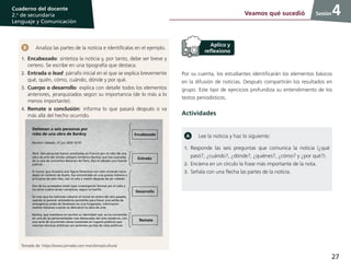 27
Cuaderno del docente
2.o
de secundaria
Lenguaje y Comunicación
Sesión
Analiza las partes de la noticia e identifícalas en el ejemplo.
1.	Encabezado: sintetiza la noticia y, por tanto, debe ser breve y
certero. Se escribe en una tipografía que destaca.
2.	Entrada o lead: párrafo inicial en el que se explica brevemente
qué, quién, cómo, cuándo, dónde y por qué.
3.	Cuerpo o desarrollo: explica con detalle todos los elementos
anteriores, jerarquizados según su importancia (de lo más a lo
menos importante).
4.	Remate o conclusión: informa lo que pasará después o va
más allá del hecho ocurrido.
Detienen a seis personas por
robo de una obra de Banksy
Reuters | sábado, 27 jun 2020 16:55
París. Seis personas fueron arrestadas en Francia por el robo de una
obra de arte del artista callejero británico Banksy que fue sustraída
de la sala de conciertos Bataclan de París, dijo el sábado una fuente
judicial.
El mural, que muestra una figura femenina con velo mirando hacia
abajo en símbolo de duelo, fue encontrado en una granja italiana a
principios de este mes, casi un año y medio después de ser robado.
Dos de los arrestados están bajo investigación formal por el robo y
los otros cuatro serían cómplices, según la fuente.
Se cree que los ladrones robaron el mural en enero del año pasado,
usando al parecer amoladoras portátiles para hacer una salida de
emergencia antes de llevárselo en una furgoneta, informaron
medios italianos cuando se descubrió la obra de arte.
Banksy, que mantiene en secreto su identidad real, se ha convertido
en una de las personalidades más destacadas del arte moderno, con
una serie de ocurrentes obras instaladas en lugares públicos que
mezclan técnicas artísticas con potentes puntos de vista políticos.
Encabezado
Desarrollo
Entrada
Remate
Tomado de: https://www.jornada.com.mx/ultimas/cultura/
Por su cuenta, los estudiantes identificarán los elementos básicos
en la difusión de noticias. Después compartirán los resultados en
grupo. Este tipo de ejercicios profundiza su entendimiento de los
textos periodísticos.
Actividades
Lee la noticia y haz lo siguiente:
1.	Responde las seis preguntas que comunica la noticia (¿qué
pasó?, ¿cuándo?, ¿dónde?, ¿quiénes?, ¿cómo? y ¿por qué?).
2.	Encierra en un círculo la frase más importante de la nota.
3.	Señala con una flecha las partes de la noticia.
Veamos qué sucedió 4
 