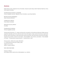 Autores
Rafael Álvarez Fariña, Alejandra Arvizu Fernández, Claudia Guzmán Nava, Martín Martínez Martínez, Ericka
Astrid Zayas Hernández
Coordinación de autores y contenido
Ximena Argüelles Sacristán, Alejandra Arvizu Fernández, Lucero Nava Bolaños
Revisión técnico-pedagógica
Martín Martínez Martínez
Cuidado de la edición
Franco Bavoni Escobedo
Dirección de arte y diseño
Ana Báez
Coordinación de edición
Ximena Argüelles Sacristán
Tiempo para la Educación, S.C. otorga una licencia de uso gratuita a la Secretaría de Educación Pública para los
siguientes materiales que forman parte de la obra Vamos de regreso a clases: primero de primaria, segundo de
primaria, tercero de primaria y cuarto de primaria; quinto de primaria, sexto de primaria, primero de secundaria,
segundo de secundaria y tercero de secundaria; “Vida saludable” para primaria y secundaria; “Vida saludable
en familia”; “Procesamiento Socioemocional”; y “Estamos bien en casa”.
Primera edición, 2020 (ciclo escolar 2020-2021)
D. R. ©Secretaría de Educación Pública, 2020
Argentina 28, Centro,
06020, Ciudad de México
ISBN: ###-##-###-####
Impreso en México
DISTRIBUCIÓN GRATUITA-PROHIBIDA SU VENTA
 
