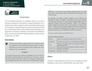 37
Cuaderno del docente
2.o
de secundaria
Lenguaje y Comunicación
Sesión
Comentario
En esta actividad individual, los estudiantes leerán en voz alta el
texto que se propone a continuación y después redactarán un co-
mentario acerca de la importancia de la diversidad lingüística para
la humanidad. Es importante que el comentario tenga la estructura
de un texto argumentativo: título, problema que se presenta, tesis,
argumento y conclusión. Al finalizar, comentarán los resultados en
grupo. Este tipo de ejercicios les permite reflexionar sobre sus ideas
y expresarlas con orden.
Actividades
Lee el siguiente texto y luego escribe un comentario sobre
la importancia de la diversidad lingüística para la humani-
dad. Toma en cuenta la estructura que se debe usar en la
redacción de un comentario.
Lenguas
Las lenguas diversas dan distintos significados a las. Uno de los
elementos fundamentales de las culturas es la lengua: una de
las más grandes creaciones humanas. La lengua es parte de la
cultura porque expresa, entre otras cosas, los significados que los
hablantes, a lo largo de innumerables generaciones, han dado
a las cosas. Cada cultura distinta da significados diferentes a las
mismas cosas.
Por ejemplo, en hñähñu (lengua indígena que se habla en los
estados de México, Hidalgo y Querétaro), zänä (luna) significa
“la virgen de los cielos”. En maya tseltal, lengua indígena que se
habla en Chiapas, metik (luna) significa “madre”. En zapoteco,
lengua indígena de Oaxaca, beeu’ (luna) significa “mujer enamo-
rada”. En algunas de las lenguas indígenas de la selva amazónica,
la luna, que guía a los pueblos de esta región en sus incursiones
de pesca nocturna, es una palabra de género masculino.
Tomado de: https://eib.sep.gob.mx/isbn/970814178X.pdf
Estructura del comentario
Título Debe ser atractivo y mencionar el tema.
Problema Escribe qué ocurre con las lenguas en México.
Tesis
Anota si es importante o no rescatar la diver-
sidad lingüística.
Argumento
Demuestra por qué tienes la razón y da una
prueba irrefutable.
Conclusión Reafirma tu tesis.
Cierre
Se pedirá a cada estudiante que piense en una palabra de origen
prehispánico que usemos cotidianamente. No se vale repetir.
6Diversidad lingüística
 
