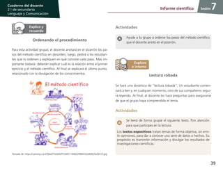 39
Cuaderno del docente
2.o
de secundaria
Lenguaje y Comunicación
Sesión
Ordenando el procedimiento
Para esta actividad grupal, el docente anotará en el pizarrón los pa-
sos del método científico en desorden; luego, pedirá a los estudian-
tes que lo ordenen y expliquen en qué consiste cada paso. Más im-
portante todavía: deberán explicar cuál es la relación entre el primer
ejercicio y el método científico. Al final se explicará el último punto,
relacionado con la divulgación de los conocimientos.
Ayuda a tu grupo a ordenar los pasos del método científico
que el docente anotó en el pizarrón.
Actividades
Lectura robada
Se hará una dinámica de “lectura robada”. Un estudiante comen-
zará a leer y, en cualquier momento, otro de sus compañeros segui-
rá leyendo. Al final, el docente les hará preguntas para asegurarse
de que el grupo haya comprendido el tema.
Actividades
Se leerá de forma grupal el siguiente texto. Pon atención
para que participes en la lectura.
Los textos expositivos tratan temas de forma objetiva, sin emi-
tir opiniones, para dar a conocer una serie de datos o hechos. Su
propósito es transmitir información y divulgar los resultados de
investigaciones científicas.
7Informe científico
Tomado de: https://i.pinimg.com/564x/f7/c0/45/f7c0451140622f8941b2d4062fa297c0.jpg
 