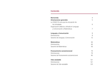Contenido
Bienvenida 	 4
Orientaciones generales 	 5
La COVID-19 como eje de articulación de
las actividades 	 6
Organización didáctica utilizada en Lenguaje
y Comunicación y Matemáticas 	 7
Lenguaje y Comunicación 	 8
Orientaciones 	 8
Sesiones de Lenguaje y Comunicación	 12
Matemáticas 	 46
Orientaciones 	 46
Sesiones de Matemáticas 	 50
Procesamiento socioemocional 	 79
Orientaciones 	 79
Sesiones de Procesamiento socioemocional	 85
Vida saludable 	 121
Orientaciones 	 121
Sesiones de Vida saludable	 123
 
