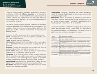 40
Cuaderno del docente
2.o
de secundaria
Lenguaje y Comunicación
Sesión
Cuando se presentan dichos resultados, generalmente se redacta
un informe científico. El informe científico es un documento
cuyo objetivo es dar a conocer de forma clara, ordenada y lógica
un tema o evento que haya ocurrido. En él se debe precisar el
proceso experimental que llevó a las conclusiones y los descubri-
mientos que se presentan.
Este tipo de informe sirve, en particular, para comunicar a cientí-
ficos de un área específica el resultado de las investigaciones. Los
resultados usualmente se acompañan de tablas, gráficas o dia-
gramas que ayudan a entender los resultados. El lenguaje usado
debe ser sencillo.
El informe científico se compone de los siguientes elementos:
Índice. Lista organizada en artículos, capítulos, apartados, etcé-
tera. Debe estar numerada.
Título. Tema del que trata el informe.
Introducción. Propósito de la investigación. Se muestra para
qué se desarrolló el trabajo y se incluyen las preguntas que lo
motivaron.
Resumen. Pequeña descripción del informe, para que, antes de
leerlo, el lector anticipe si será de su interés o no.
Marco teórico. Incluye una revisión de literatura sobre el tema y
la definición de los conceptos que se utilizarán.
Contenido. Es el elemento central y debe incluir lo siguiente:
lista de materiales y cantidades que se usaron en el experimento;
procedimiento o pasos que se siguieron; y registro de resultados
(cuadros comparativos, gráficas, diagramas, tablas, etcétera).
Metodología. Describe cómo se llevó a cabo el trabajo de inves-
tigación. Esto le dará validez ante la comunidad científica.
Resultados. Resume los hallazgos obtenidos en relación con los
objetivos que se habían planteado.
Conclusiones. Preguntas y respuestas que surgen después del
estudio de los datos. Para finalizar, se determina si se confirmó o
no la hipótesis planteada.
Bibliografía. Enlista las fuentes de información consultadas,
como libros, revistas, documentales y otras referencias que ha-
yan servido de apoyo para la investigación, la elaboración de la
introducción y la interpretación de los resultados.
Los informes científicos también forman parte de los trabajos es-
colares que te pueden solicitar cuando haces una práctica o un
proceso de investigación en el laboratorio. Cuando el informe es
académico, debe contar con los siguientes rubros:
Tema El punto del estudio.
Objetivo Lo que se quiere lograr.
Introducción
Menciona las teorías que se van a demostrar (mar-
co teórico).
Materiales Lista de herramientas e instrumentos que se usarán.
Desarrollo Registra el procedimiento, paso a paso.
Conclusiones
Resume el resultado del experimento (o la práctica)
y las observaciones personales.
Bibliografía
Enlista las revistas, los libros, los folletos y las pági-
nas de internet que se consultaron.
7Informe científico
 