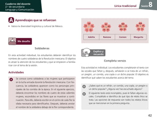 42
Cuaderno del docente
2.o
de secundaria
Lenguaje y Comunicación
Sesión8Lírica tradicional
Soldaderas
En esta actividad individual, los estudiantes deberán identificar los
nombres de cuatro soldaderas de la Revolución mexicana. El objetivo
es atraer la atención de los estudiantes y que se empiecen a familia-
rizar con el tema de la sesión.
Actividades
Se conoce como soldaderas a las mujeres que participaron
en la lucha armada durante la Revolución mexicana. Con fre-
cuencia, las soldaderas aparecen como los personajes prin-
cipales de los corridos de la época. En el siguiente ejercicio,
deberás encontrar los nombres de cuatro de estas valientes
mujeres, escondidos en las flores que se muestran a conti-
nuación. Para ello, deberás escribir en el centro de cada flor la
sílaba necesaria para identificarlos. Después, deberás anotar
el nombre de la soldadera debajo de la flor correspondiente.
Aprendizajes que se refuerzanA
•	 Valora la diversidad lingüística y cultural de México.
Adelita Ramona Carmen Margarita
Completa versos
Esta actividad es individual. Los estudiantes completarán el texto con
las vocales que faltan y, después, señalarán si se trata de un refrán,
un pregón, un corrido, una copla o un dicho popular. El objetivo es
identificar qué saben los estudiantes acerca del tema.
¿Sabes qué es un refrán, un corrido, una copla, un pregón o
un dicho popular? ¿Alguna vez has escuchado alguno?
El siguiente texto está incompleto, pues le faltan algunas vo-
cales. Complétalo e identifica de qué tipo de relato lírico se
trata. Las opciones de respuesta son todos los relatos líricos
que se mencionan en la primera pregunta.
 