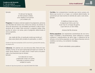 44
Cuaderno del docente
2.o
de secundaria
Lenguaje y Comunicación
Sesión
Ejemplo:
El cielo por las lagunas
se mete siempre a beber,
unos caballos lo encuentran
y se lo beben a él.
Pregones. En la época colonial surgieron los pregoneros, personas
que difundían de manera oral y rítmica las noticias, los eventos, la
venta de mercancías o las actividades que llevaría a cabo el ayun-
tamiento de la ciudad. Estos anuncios o pregones podían estar
escritos en verso o en prosa, pero el pregonero determinaba el
ritmo al gritarlos.
Ejemplo:
¡Ay, madre de Dios, el cacahuate cocido que vendo yo!
¡Que viene directo del comalito el cacahuatito, sí, señor!
Extraído de: https://www.ejemplosde.com/52-conocimientos_generales/1841-ejemplos_
de_pregones.html
Calaveras. Son poemas con una estructura libre, llenos de crea-
tividad y humor, en los que el personaje principal es la muerte. Se
tratan temas diversos y se suele criticar o hacer burla a los perso-
najes o las situaciones que se retratan.
Ejemplo:
Con dirección en mano
y esperando contar con suerte,
buscando su próxima víctima
andaba la muerte.
Extraído de: https://www.pinterest.com.mx/pin/302726406195373308/
Corridos. Son composiciones musicales que narran sucesos coti-
dianos que ocurren en un lugar y un contexto determinados. Se
caracterizan por estar escritos en estrofas de cuatro o seis versos.
Ejemplo:
Si Adelita se fuera con otro,
la seguiría por tierra y por mar.
Si por mar en un buque de guerra,
si por tierra en un tren militar.
Antonio Del Río Armenta
Dichos populares. Son expresiones características de una comu-
nidad o localidad y, frecuentemente, hacen referencia a sucesos
cotidianos o representativos de dicho lugar. A diferencia de los
refranes, en los dichos populares se usan figuras literarias como la
metáfora o la ironía, y no contienen moralejas.
Ejemplo:
Al buen entendedor, pocas palabras.
8Lírica tradicional
 