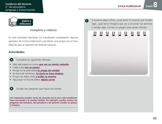 45
Cuaderno del docente
2.o
de secundaria
Lenguaje y Comunicación
Sesión
Completa y redacta
En esta actividad individual, los estudiantes completarán algunos
ejemplos de la lírica tradicional y escribirán uno propio con la fina-
lidad de que se expresen de diversas maneras.
Actividades
Completa los siguientes refranes.
•	 Más vale pájaro en mano que ver un ciento volando.
•	 Cada oveja con su pareja.
•	 Amigo en la adversidad es amigo de verdad.
•	 En boca de mentiroso, lo cierto se hace dudoso.
•	 El que con lobos anda a aullar se enseña.
•	 Agua que no has de beber, déjala correr.
Escribe tres pregones que hayas escuchado.
Las respuestas pueden variar de acuerdo con lo que cada estudiante
haya escuchado y le resulte familiar. Por ejemplo, pueden anotar los
pregones del tamalero, del panadero o de quienes venden en plazas
y tianguis.
Si tuvieras algún oficio, ¿cuál sería? Si tuvieras que vender
algo, ¿qué sería? Imagina que vas a anunciar tus servicios
o vender algo. Escribe un pregón para atraer clientes.
8Lírica tradicional
 
