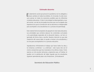 5
Estimado docente:
El aislamiento social que provocó la pandemia nos ha obligado a
hacer cambios en todos los ámbitos. En el escolar, ha sido nece-
sario pensar en todos los escenarios posibles para los diferentes
contextos educativos. Si bien la tecnología ha desempeñado un pa-
pel central, una de las principales lecciones que nos ha dejado esta
experiencia es que la contribución de los docentes es indispensable
para acompañar a los estudiantes en su proceso de aprendizaje.
Este material tiene el propósito de apoyarte en esta tarea educativa.
Las actividades que contiene abarcan los contenidos curriculares
y los aprendizajes esperados de la educación básica, y se han or-
ganizado de forma clara y sencilla. Nuestra intención es que este
material te dé nuevas ideas, te ayude a motivar a los estudiantes y
te sirva para acompañarlos en su proceso educativo.
Agradecemos infinitamente el trabajo que haces todos los días y
te invitamos a enfrentar —y a disfrutar— este nuevo reto con el
mismo compromiso que has mostrado en los últimos meses. Te de-
seamos un ciclo escolar venturoso y esperamos que, al finalizar, te
quedes con la satisfacción de haber logrado que los estudiantes
siguieran aprendiendo pese a las limitaciones. ¡Enhorabuena!
Secretaría de Educación Pública
5
 