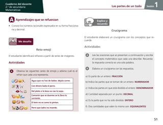 51
Cuaderno del docente
2.o
de secundaria
Matemáticas
Sesión
Lee las oraciones que se presentan a continuación y escribe
el concepto matemático que cada una describe. Recuerda:
la respuesta correcta es una sola palabra.
Elabora un crucigrama con las respuestas.
a)	Es parte de un entero: FRACCIÓN
b)	Indica las partes que se toman de un entero: NUMERADOR
c)	 Indica las partes en que está dividido el entero: DENOMINADOR
d)	Cantidad separada por un punto: DECIMAL
e)	Es la parte que no ha sido dividida: ENTERO
f)	 Dos cantidades que valen lo mismo son: EQUIVALENTES
1Las partes de un todo 1
Reto emoji
El estudiante identificará refranes a partir de series de imágenes.
Actividades
Observa las siguientes series de emojis y adivina cuál es el
refrán que cada una representa.
Crucigrama
El estudiante elaborará un crucigrama con los conceptos que re-
cuerde.
Actividades
Agua que no has de beber, déjala correr.
Con dinero baila el perro.
Del plato a la boca se cae la sopa.
Camarón que se duerme se lo lleva la
corriente.
El león no es como lo pintan.
Perro que ladra no muerde.
Aprendizajes que se refuerzanA
•	 Conoce los números racionales expresados en su forma fracciona-
ria y decimal.
 