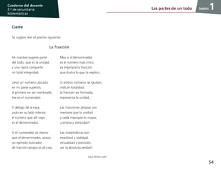 54
Cuaderno del docente
2.o
de secundaria
Matemáticas
Sesión
Cierre
Se sugiere leer el poema siguiente:
La fracción
Mi nombre sugiere parte
del todo, que es la unidad;
y una rayita comparte
mi total integridad.
Llevo un número ubicado
en mi parte superior,
el primero en ser nombrado,
ése es el numerador.
Y debajo de la raya,
justo en su lado inferior,
el número que allí vaya
es el denominador.
Si el numerador es menor
que el denominador, acaso;
un ejemplo ilustrador
de fracción propia es el caso.
Mas si el denominador
es el número más chico,
es impropia la fracción
que ilustra lo que te explico.
Si ambos números se igualan,
indican totalidad;
la fracción así formada,
representa la unidad.
Las fracciones propias son
menores que la unidad
y cada impropia es mayor,
¡certeza y veracidad!
Las matemáticas son
exactitud y realidad,
virtualidad y precisión,
¡es la absoluta verdad!
Jesús Núñez León
Las partes de un todo 1
 