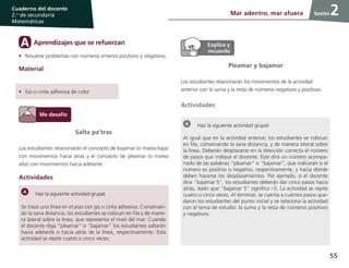 55
Cuaderno del docente
2.o
de secundaria
Matemáticas
Sesión2Mar adentro, mar afuera
Salta pa’tras
Los estudiantes relacionarán el concepto de bajamar (o marea baja)
con movimientos hacia atrás y el concepto de pleamar (o marea
alta) con movimientos hacia adelante.
Actividades
Haz la siguiente actividad grupal.
Se traza una línea en el piso con gis o cinta adhesiva. Conservan-
do la sana distancia, los estudiantes se colocan en fila y de mane-
ra lateral sobre la línea, que representa el nivel del mar. Cuando
el docente diga “pleamar” o “bajamar” los estudiantes saltarán
hacia adelante o hacia atrás de la línea, respectivamente. Esta
actividad se repite cuatro o cinco veces.
Pleamar y bajamar
Los estudiantes relacionarán los movimientos de la actividad
anterior con la suma y la resta de números negativos y positivos.
Actividades
Haz la siguiente actividad grupal.
Al igual que en la actividad anterior, los estudiantes se colocan
en fila, conservando la sana distancia, y de manera lateral sobre
la línea. Deberán desplazarse en la dirección correcta el número
de pasos que indique el docente. Éste dirá un número acompa-
ñado de las palabras “pleamar” o “bajamar”, que indicarán si el
número es positivo o negativo, respectivamente, y hacia dónde
deben hacerse los desplazamientos. Por ejemplo, si el docente
dice “bajamar 5”, los estudiantes deberán dar cinco pasos hacia
atrás, dado que “bajamar 5” significa –5. La actividad se repite
cuatro o cinco veces. Al terminar, se cuenta a cuántos pasos que-
daron los estudiantes del punto inicial y se relaciona la actividad
con el tema de estudio: la suma y la resta de números positivos
y negativos.
Aprendizajes que se refuerzanA
•	 Resuelve problemas con números enteros positivos y negativos.
Material
•	 Gis o cinta adhesiva de color
 