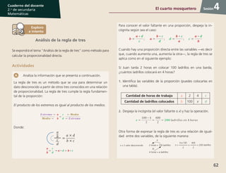 62
Cuaderno del docente
2.o
de secundaria
Matemáticas
Sesión
Análisis de la regla de tres
Se expondrá el tema “Análisis de la regla de tres” como método para
calcular la proporcionalidad directa.
Actividades
Analiza la información que se presenta a continuación.
La regla de tres es un método que se usa para determinar un
dato desconocido a partir de otros tres conocidos en una relación
de proporcionalidad. La regla de tres cumple la regla fundamen-
tal de la proporción:
El producto de los extremos es igual al producto de los medios.
Donde:
Para conocer el valor faltante en una proporción, despeja la in-
cógnita según sea el caso:
Cuando hay una proporción directa entre las variables —es decir
que, cuando aumenta una, aumenta la otra—, la regla de tres se
aplica como en el siguiente ejemplo:
Si Juan tarda 2 horas en colocar 100 ladrillos en una barda,
¿cuántos ladrillos colocará en 4 horas?
1.	Identifica las variables de la proporción (puedes colocarlas en
una tabla).
Cantidad de horas de trabajo a 2 4 c
Cantidad de ladrillos colocados b 100 x d
2.	Despeja la incógnita (el valor faltante o x) y haz la operación.
Otra forma de expresar la regla de tres es una relación de igual-
dad entre dos variables, de la siguiente manera:
x = 2 valor desconocido x =
4 x 100
2
=
400
2
= 200 ladrillos
÷
X
2 horas = 100 ladrillos
4 horas = x ladrillos
4El cuarto mosquetero
 
