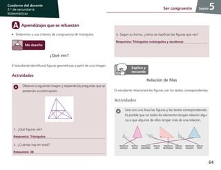 64
Cuaderno del docente
2.o
de secundaria
Matemáticas
Sesión
¿Qué ves?
El estudiante identificará figuras geométricas a partir de una imagen.
Actividades
Observa la siguiente imagen y responde las preguntas que se
presentan a continuación.
1.	¿Qué figuras ves?
Respuesta: Triángulos
2.	¿Cuántas hay en total?
Respuesta: 28
5Ser congruente
Relación de filas
El estudiante relacionará las figuras con los textos correspondientes.
Actividades
Une con una línea las figuras y los textos correspondientes.
Es posible que no todos los elementos tengan relación algu-
na o que algunos de ellos tengan más de una relación.
Aprendizajes que se refuerzanA
•	 Determina y usa criterios de congruencia de triángulos. 3.	Según su forma, ¿cómo se clasifican las figuras que ves?
Respuesta: Triángulos rectángulos y escalenos
 