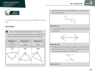 66
Cuaderno del docente
2.o
de secundaria
Matemáticas
Sesión
El estudiante hará algunos ejercicios para comprender mejor el
tema.
Actividades
Haz las actividades que se presentan a continuación.
1.	Traza un triángulo congruente de acuerdo con los datos que se
dan y anota el criterio de congruencia, según corresponda.
TRIÁNGULO 1 TRIÁNGULO 2 TRIÁNGULO 3
Datos:
3.7 cm, 5.3 cm,
4.6 cm
Datos:
4.5 cm, 80.5°, 47°
Datos:
2.5 cm, 4 cm, 76.5°
LLL LAL ALA
2.	¿Mediante qué criterio se puede determinar... si hay congruen-
cia en los triángulos?
Respuesta: LLL
3.	En la siguiente figura, ¿Qué criterio permitiría comprobar si hay
congruencia?
Respuesta: ALA
4.	Al cortar dos líneas horizontales paralelas con una línea trans-
versal se pueden formar dos triángulos imaginarios. ¿Qué crite-
rio permitiría comprobar si hay congruencia?
Respuesta: LAL
5Ser congruente
 