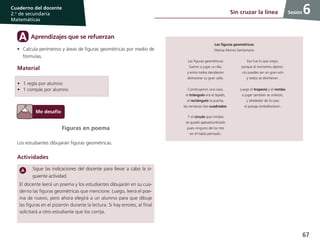 67
Cuaderno del docente
2.o
de secundaria
Matemáticas
Sesión6Sin cruzar la línea
Figuras en poema
Los estudiantes dibujarán figuras geométricas.
Actividades
Sigue las indicaciones del docente para llevar a cabo la si-
guiente actividad.
El docente leerá un poema y los estudiantes dibujarán en su cua-
derno las figuras geométricas que mencione. Luego, leerá el poe-
ma de nuevo, pero ahora elegirá a un alumno para que dibuje
las figuras en el pizarrón durante la lectura. Si hay errores, al final
solicitará a otro estudiante que los corrija.
Aprendizajes que se refuerzanA
•	 Calcula perímetros y áreas de figuras geométricas por medio de
fórmulas.
Material
Las figuras geométricas
Marisa Alonso Santamaría
Las figuras geométricas
fueron a jugar un día,
y entre todos decidieron
demostrar su gran valía.
Construyeron una casa,
el triángulo era el tejado,
el rectángulo la puerta,
las ventanas dos cuadrados.
Y el círculo que miraba
se quedó apesadumbrado
pues ninguno de los tres
en él había pensado.
Eso fue lo que creyó,
porque al momento dijeron:
«tú puedes ser un gran sol»
y todos se divirtieron.
Luego el trapecio y el rombo
a jugar también se unieron,
y alrededor de la casa
el paisaje embellecieron.
•	 1 regla por alumno
•	 1 compás por alumno
 