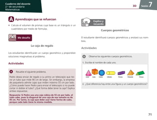 71
Cuaderno del docente
2.o
de secundaria
Matemáticas
Sesión73D
La caja de regalo
Los estudiantes identificarán un cuerpo geométrico y propondrán
soluciones imaginativas al problema.
Actividades
Resuelve el siguiente problema.
Pedro desea enviar de regalo a su primo un telescopio que tie-
ne un tubo que mide 90 cm de largo. Sin embargo, la empresa
de paquetería admite cajas que miden máximo 55 cm por lado.
¿Cómo puede hacer Pedro para enviar el telescopio si no puede
cortar ni doblar el tubo? ¿Qué forma debe tener la caja? Explica
ambas respuestas.
Respuesta: Si Pedro usa una caja cúbica de 55 cm por lado, el
tubo cabe, pues la diagonal de una caja de ese tamaño es de
95 cm. Por tanto, la caja que debe usar tiene forma de cubo,
porque cada lado tiene la misma medida.
Aprendizajes que se refuerzanA
•	 Calcula el volumen de prismas cuya base es un triángulo o un
cuadrilátero por medio de fórmulas.
Cuerpos geométricos
El estudiante identificará cuerpos geométricos y anotará sus nom-
bres.
Actividades
Observa los siguientes cuerpos geométricos.
1.	Escribe el nombre de cada uno.
2.	¿Qué diferencia hay entre una figura y un cuerpo geométricos?
 