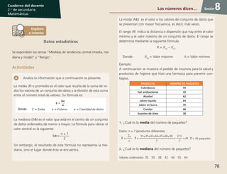 76
Cuaderno del docente
2.o
de secundaria
Matemáticas
Sesión
Datos estadísticos
Se expondrán los temas “Medidas de tendencia central (media, me-
diana y moda)” y “Rango”.
Actividades
Analiza la información que a continuación se presenta.
La media ( ) o promedio es el valor que resulta de la suma de to-
dos los valores de un conjunto de datos y la división de esta suma
entre el número total de valores. Su fórmula es:
La mediana (Me) es el valor que está en el centro de un conjunto
de datos ordenados de menor a mayor. La fórmula para ubicar el
valor central es la siguiente:
Me=
n + 1
2
Sin embargo, el resultado de esta fórmula no representa la me-
diana, sino el lugar donde ésta se encuentra.
La moda (Mo) es el valor o los valores del conjunto de datos que
se presentan con mayor frecuencia, es decir, más veces.
El rango (R) indica la distancia o dispersión que hay entre el valor
mínimo y el valor máximo de un conjunto de datos. El rango se
determina mediante la siguiente fórmula:
R = X(n)
– X(1)
Donde:    X(n)
= Valor máximo     X1
= Valor mínimo
Ejemplo:
A continuación se muestra el pedido de insumos para la salud y
productos de higiene que hizo una farmacia para prevenir con-
tagios.
PRODUCTO NÚMERO DE PAQUETES
Cubrebocas 55
Gel antibacterial 35
Alcohol 42
Jabón líquido 64
Jabón en barra 35
Caretas 46
Guantes de látex 38
1.	¿Cuál es la media del número de paquetes?
Datos: n = 7 (productos diferentes)
=
x
n
=
55+35+42+64+35+46+38
7
=
315
7
=45 = 45 paquetes
2.	¿Cuál es la mediana del número de paquetes?
Valores ordenados: 35 35 38 42 46 55 64
8Los números dicen…
 