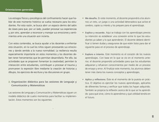 Orientaciones generales
8
.
Orientaciones generales
Los estragos físicos y psicológicos del confinamiento hacen que ha-
blar de este momento histórico se vuelva necesario para los estu-
diantes. Por esta razón, se busca abrir un espacio dentro del salón
de clases para que, por un lado, puedan procesar sus experiencias
y, por otro, aprendan a reconocer y manejar sus emociones y senti-
mientos ante una situación aún incierta.
Con estos contenidos, se busca ayudar a los docentes a enfrentar
esta situación, en la cual los niños siguen procesando sus emocio-
nes y dando sentido a la nueva normalidad. La resiliencia resulta
especialmente importante en estos momentos y los docentes de-
ben tener herramientas que les permitan desarrollarla. Por ello, las
actividades que se proponen fomentan la creatividad, permiten la
interacción entre estudiantes, contribuyen a procesar el trauma y
promueven la expresión libre mediante la creación de historias y
dibujos, los ejercicios de escritura y las discusiones en grupo.
2.	 Organización didáctica para las sesiones de Lenguaje y
Comunicación y Matemáticas
Las sesiones de Lenguaje y Comunicación y Matemáticas siguen un
modelo didáctico de cuatro momentos para facilitar su implemen-
tación. Estos momentos son los siguientes:
•	 Me desafío. En este momento, el docente propondrá a los alum-
nos un reto, un juego o una actividad detonadora que active el
cerebro, capte su interés y los prepare para el aprendizaje.
•	 Explico y recuerdo. Aquí se trabaja con los aprendizajes previos
La intención es establecer una conexión entre lo que los estu-
diantes ya saben y lo que aprenderán. El docente deberá identi-
ficar si tienen dudas y asegurarse de que estén listos para dar el
siguiente paso en el proceso de aprendizaje.
•	 Exploro e intento. Este momento es el corazón de los nuevos
aprendizajes. Con base en lo que se vio en el momento ante-
rior, el docente propondrá actividades para que los estudiantes
adquieran y refuercen conocimientos por medio de un proceso
de ensayo y error. Al finalizar este momento, los alumnos deben
tener más claros los nuevos conceptos y aprendizajes.
•	 Aplico y reflexiono. Éste es el momento de la puesta en prác-
tica. El objetivo es ejercitar los nuevos aprendizajes, aplicarlos
de diferentes formas y verificar que todos los hayan adquirido.
También se propicia la reflexión acerca de lo que se ha aprendi-
do: para qué sirve, cómo lo aprendimos y qué utilidad tendrá en
el futuro.
 
