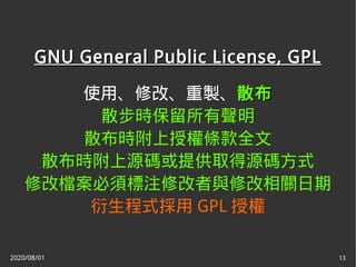 2020/08/01 13
GNU General Public License, GPLGNU General Public License, GPL
使用、修改、重製、散布散布
散步時保留所有聲明
散布時附上授權條款全文
散布時附上源碼或提供取得源碼方式
修改檔案必須標注修改者與修改相關日期
衍生程式採用 GPL 授權
 