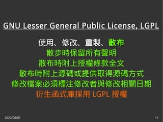 2020/08/01 17
GNU Lesser General Public License, LGPLGNU Lesser General Public License, LGPL
使用、修改、重製、散布散布
散步時保留所有聲明
散布時附上授權條款全文
散布時附上源碼或提供取得源碼方式
修改檔案必須標注修改者與修改相關日期
衍生函式庫採用 LGPL 授權
 
