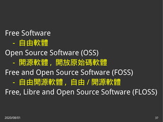 2020/08/01 37
Free Software
- 自由軟體
Open Source Software (OSS)
- 開源軟體 , 開放原始碼軟體
Free and Open Source Software (FOSS)
- 自由開源軟體 , 自由 / 開源軟體
Free, Libre and Open Source Software (FLOSS)
 