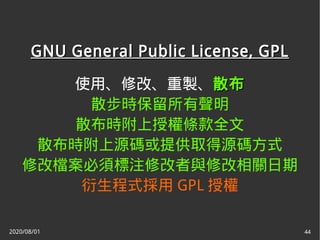 2020/08/01 44
GNU General Public License, GPLGNU General Public License, GPL
使用、修改、重製、散布散布
散步時保留所有聲明
散布時附上授權條款全文
散布時附上源碼或提供取得源碼方式
修改檔案必須標注修改者與修改相關日期
衍生程式採用 GPL 授權
 