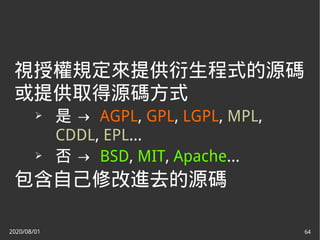 2020/08/01 64
視授權規定來提供衍生程式的源碼
或提供取得源碼方式
➢ 是 → AGPL, GPL, LGPL, MPL,
CDDL, EPL...
➢ 否 → BSD, MIT, Apache...
包含自己修改進去的源碼
 
