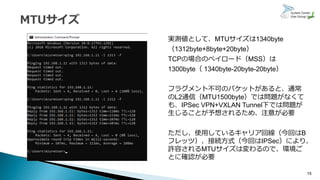 15
実測値として、MTUサイズは1340byte
（1312byte+8byte+20byte）
TCPの場合のペイロード（MSS）は
1300byte（ 1340byte-20byte-20byte）
フラグメント不可のパケットがあると、通常
のL2通信（MTU1500byte）では問題がなくて
も、IPSec VPN+VXLAN Tunnel下では問題が
生じることが予想されるため、注意が必要
ただし、使用しているキャリア回線（今回はB
フレッツ）、接続方式（今回はIPSec）により、
許容されるMTUサイズは変わるので、環境ご
とに確認が必要
 