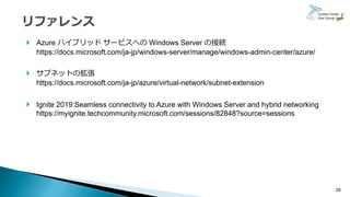 29
 Azure ハイブリッド サービスへの Windows Server の接続
https://docs.microsoft.com/ja-jp/windows-server/manage/windows-admin-center/azure/
 サブネットの拡張
https://docs.microsoft.com/ja-jp/azure/virtual-network/subnet-extension
 Ignite 2019:Seamless connectivity to Azure with Windows Server and hybrid networking
https://myignite.techcommunity.microsoft.com/sessions/82848?source=sessions
 