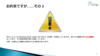 本セッションは Windows Admin Center Ver.1910.2（GA版）を使用していますが、紹介する機能はPreview機能と
なっており、その検証結果を基に記載しています。
今後、仕様および機能は変更される可能性があります。
4
 