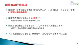 8
 推奨はいわずもがなですが「IPのリナンバー」と「L3ルーティング」です。
L2延伸は最後の手段
 延伸できるL2サブネットは1つだけ
◦ 使用可能なIPアドレスに制限があります
 純然たるL2通信はできません。ブロードキャスト通信は不可
◦ ARPテーブルも通常とは違う感じになります
 トンネル経由になるので、MTUサイズやフラグメント不可に注意
 