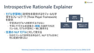 Introspective Rationale Explainer
• モデル学習時に説明性を提供するモジュールも学
習するフレームワーク (Three Player Framework)
を提供
• 学習済みモデルへの解釈手法ではない
• 予測に不可欠な単語集合 (根拠) を選択できるモ
ジュールを、モデル学習時に一緒に獲得する
• 任意の NLP モデルに対して使える
• 別のモジュールで説明性を得るので、NLP モデル自体に
特に配慮が要らない
Rethinking Cooperative Rationalization: Introspective Extraction and Complement Control, Yu et al. [EMNLP 2019]
解釈用
モジュール
任意の
NLP モデル
解釈モジュールの
検証用モデル
 