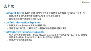 まとめ
• Interpret-text は NLP 向け DNN モデルを解釈するための Python パッケージ
• 単語ごとの予測への寄与を獲得することでモデルを説明する
• 最先端の解釈手法が実装されている
• Unified Information Explainer
• 訓練済みの任意の NLP モデルを解釈する
• 情報理論に基づき、比較可能な一貫性のある重要度を算出する
• Introspective Rationale Explainer
• NLP モデルを学習する際、 Three Player Framework と呼ばれるフレームワークで、重要な
単語集合 (根拠) を抽出するジェネレーターも同時に学習する
• 任意のモデルに適用できる
 