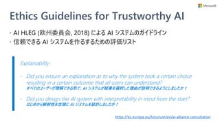Ethics Guidelines for Trustworthy AI
• AI HLEG (欧州委員会, 2018) による AI システムのガイドライン
• 信頼できる AI システムを作るするための評価リスト
https://ec.europa.eu/futurium/en/ai-alliance-consultation
Explainability:
- Did you ensure an explanation as to why the system took a certain choice
resulting in a certain outcome that all users can understand?
すべてのユーザーが理解できる形で、AI システムが結果を選択した理由が説明できるようにしましたか ?
- Did you design the AI system with interpretability in mind from the start?
はじめから解釈性を念頭に AI システムを設計しましたか ?
 