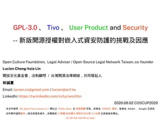 GPL-3.0 、 Tivo 、 User Product and Security
-- 新版開源授權對嵌入式資安防護的挑戰及因應
Open Culture Foundation, Legal Adviser / Open Source Legal Network Taiwan, co-founder
Lucien Cheng-hsia Lin
開放文化基金會 , 法制顧問 / 台灣開源法律網絡，共同發起人
林誠夏
Email: lucien.cc@gmail.com / lucien@ocf.tw
LinkedIn: https://tw.linkedin.com/in/lucienchlin
2020.08.02 COSCUP2020
本文件使用 SIL Open Font License v1.1 釋出之 Public Sans 及 思源黑體 字型，前者由 USWDS 發布，後者由 Adobe 、 Google 及其他
合作夥伴協同發布；除另有宣告者外，本簡報採 CC授權 姓名標示-相同方式分享 3.0 台灣 及其後版本釋出。
CC-BY-SA-3.0-TW-or-later
 